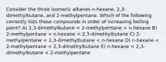 Consider the three isomeric alkanes n-hexane, 2,3-dimethylbutane, and 2-methylpentane. Which of the following correctly lists these compounds in order of increasing boiling point? A) 2,3-dimethylbutane < 2-methylpentane < n-hexane B) 2-methylpentane < n-hexane < 2,3-dimethylbutane C) 2-methylpentane < 2,3-dimethylbutane < n-hexane D) n-hexane < 2-methylpentane < 2,3-dimethylbutane E) n-hexane < 2,3-dimethylbutane < 2-methylpentane