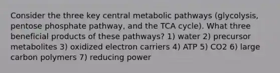 Consider the three key central metabolic pathways (glycolysis, pentose phosphate pathway, and the TCA cycle). What three beneficial products of these pathways? 1) water 2) precursor metabolites 3) oxidized electron carriers 4) ATP 5) CO2 6) large carbon polymers 7) reducing power