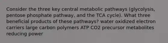 Consider the three key central metabolic pathways (glycolysis, pentose phosphate pathway, and the TCA cycle). What three beneficial products of these pathways? water oxidized electron carriers large carbon polymers ATP CO2 precursor metabolites reducing power