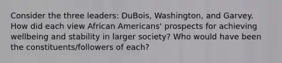 Consider the three leaders: DuBois, Washington, and Garvey. How did each view African Americans' prospects for achieving wellbeing and stability in larger society? Who would have been the constituents/followers of each?