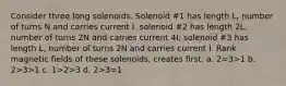 Consider three long solenoids. Solenoid #1 has length L, number of turns N and carries current I. solenoid #2 has length 2L, number of turns 2N and carries current 4I; solenoid #3 has length L, number of turns 2N and carries current I. Rank magnetic fields of these solenoids, creates first. a. 2=3>1 b. 2>3>1 c. 1>2>3 d. 2>3=1