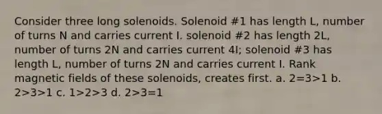 Consider three long solenoids. Solenoid #1 has length L, number of turns N and carries current I. solenoid #2 has length 2L, number of turns 2N and carries current 4I; solenoid #3 has length L, number of turns 2N and carries current I. Rank magnetic fields of these solenoids, creates first. a. 2=3>1 b. 2>3>1 c. 1>2>3 d. 2>3=1