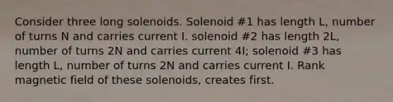 Consider three long solenoids. Solenoid #1 has length L, number of turns N and carries current I. solenoid #2 has length 2L, number of turns 2N and carries current 4I; solenoid #3 has length L, number of turns 2N and carries current I. Rank magnetic field of these solenoids, creates first.