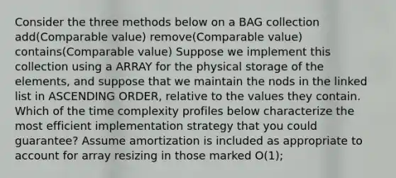 Consider the three methods below on a BAG collection add(Comparable value) remove(Comparable value) contains(Comparable value) Suppose we implement this collection using a ARRAY for the physical storage of the elements, and suppose that we maintain the nods in the linked list in ASCENDING ORDER, relative to the values they contain. Which of the time complexity profiles below characterize the most efficient implementation strategy that you could guarantee? Assume amortization is included as appropriate to account for array resizing in those marked O(1);