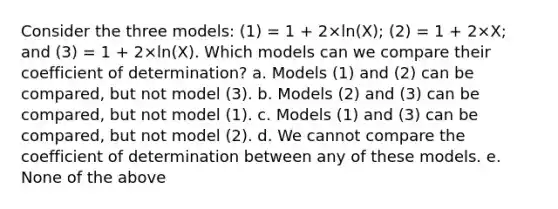 Consider the three models: (1) = 1 + 2×ln(X); (2) = 1 + 2×X; and (3) = 1 + 2×ln(X). Which models can we compare their coefficient of determination? a. Models (1) and (2) can be compared, but not model (3). b. Models (2) and (3) can be compared, but not model (1). c. Models (1) and (3) can be compared, but not model (2). d. We cannot compare the coefficient of determination between any of these models. e. None of the above