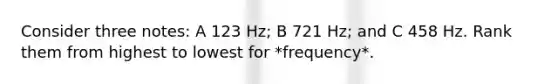 Consider three notes: A 123 Hz; B 721 Hz; and C 458 Hz. Rank them from highest to lowest for *frequency*.