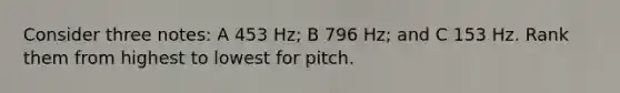 Consider three notes: A 453 Hz; B 796 Hz; and C 153 Hz. Rank them from highest to lowest for pitch.