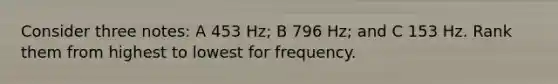 Consider three notes: A 453 Hz; B 796 Hz; and C 153 Hz. Rank them from highest to lowest for frequency.