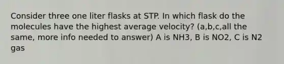 Consider three one liter flasks at STP. In which flask do the molecules have the highest average velocity? (a,b,c,all the same, more info needed to answer) A is NH3, B is NO2, C is N2 gas