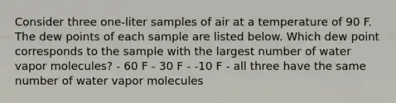 Consider three one-liter samples of air at a temperature of 90 F. The dew points of each sample are listed below. Which dew point corresponds to the sample with the largest number of water vapor molecules? - 60 F - 30 F - -10 F - all three have the same number of water vapor molecules