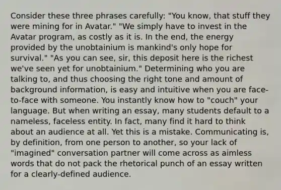 Consider these three phrases carefully: "You know, that stuff they were mining for in Avatar." "We simply have to invest in the Avatar program, as costly as it is. In the end, the energy provided by the unobtainium is mankind's only hope for survival." "As you can see, sir, this deposit here is the richest we've seen yet for unobtainium." Determining who you are talking to, and thus choosing the right tone and amount of background information, is easy and intuitive when you are face-to-face with someone. You instantly know how to "couch" your language. But when writing an essay, many students default to a nameless, faceless entity. In fact, many find it hard to think about an audience at all. Yet this is a mistake. Communicating is, by definition, from one person to another, so your lack of "imagined" conversation partner will come across as aimless words that do not pack the rhetorical punch of an essay written for a clearly-defined audience.
