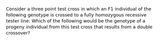 Consider a three point test cross in which an F1 individual of the following genotype is crossed to a fully homozygous recessive tester line: Which of the following would be the genotype of a progeny individual from this test cross that results from a double crossover?