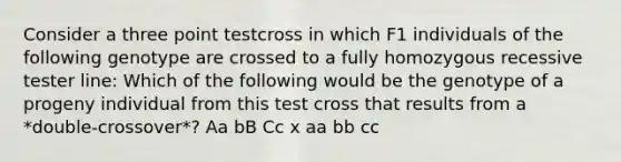 Consider a three point testcross in which F1 individuals of the following genotype are crossed to a fully homozygous recessive tester line: Which of the following would be the genotype of a progeny individual from this test cross that results from a *double-crossover*? Aa bB Cc x aa bb cc