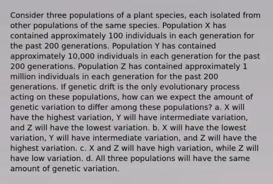 Consider three populations of a plant species, each isolated from other populations of the same species. Population X has contained approximately 100 individuals in each generation for the past 200 generations. Population Y has contained approximately 10,000 individuals in each generation for the past 200 generations. Population Z has contained approximately 1 million individuals in each generation for the past 200 generations. If genetic drift is the only evolutionary process acting on these populations, how can we expect the amount of genetic variation to differ among these populations? a. X will have the highest variation, Y will have intermediate variation, and Z will have the lowest variation. b. X will have the lowest variation, Y will have intermediate variation, and Z will have the highest variation. c. X and Z will have high variation, while Z will have low variation. d. All three populations will have the same amount of genetic variation.