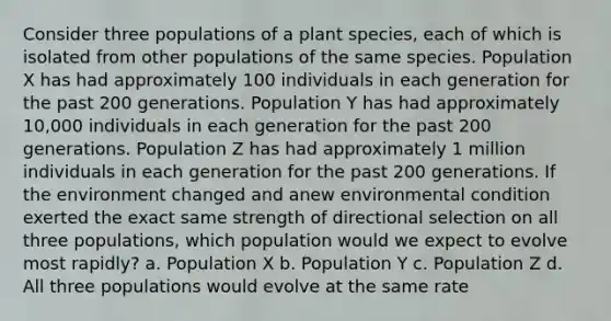 Consider three populations of a plant species, each of which is isolated from other populations of the same species. Population X has had approximately 100 individuals in each generation for the past 200 generations. Population Y has had approximately 10,000 individuals in each generation for the past 200 generations. Population Z has had approximately 1 million individuals in each generation for the past 200 generations. If the environment changed and anew environmental condition exerted the exact same strength of directional selection on all three populations, which population would we expect to evolve most rapidly? a. Population X b. Population Y c. Population Z d. All three populations would evolve at the same rate