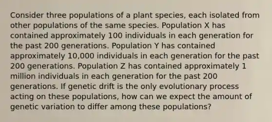 Consider three populations of a plant species, each isolated from other populations of the same species. Population X has contained approximately 100 individuals in each generation for the past 200 generations. Population Y has contained approximately 10,000 individuals in each generation for the past 200 generations. Population Z has contained approximately 1 million individuals in each generation for the past 200 generations. If genetic drift is the only evolutionary process acting on these populations, how can we expect the amount of genetic variation to differ among these populations?