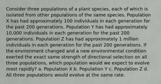 Consider three populations of a plant species, each of which is isolated from other populations of the same species. Population X has had approximately 100 individuals in each generation for the past 200 generations. Population Y has had approximately 10,000 individuals in each generation for the past 200 generations. Population Z has had approximately 1 million individuals in each generation for the past 200 generations. If the environment changed and a new environmental condition exerted the exact same strength of directional selection on all three populations, which population would we expect to evolve most rapidly? a. Population X b. Population Y c. Population Z d. All three populations would evolve at the same rate.