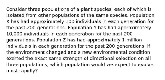 Consider three populations of a plant species, each of which is isolated from other populations of the same species. Population X has had approximately 100 individuals in each generation for the past 200 generations. Population Y has had approximately 10,000 individuals in each generation for the past 200 generations. Population Z has had approximately 1 million individuals in each generation for the past 200 generations. If the environment changed and a new environmental condition exerted the exact same strength of directional selection on all three populations, which population would we expect to evolve most rapidly?