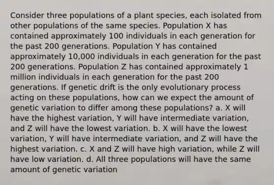 Consider three populations of a plant species, each isolated from other populations of the same species. Population X has contained approximately 100 individuals in each generation for the past 200 generations. Population Y has contained approximately 10,000 individuals in each generation for the past 200 generations. Population Z has contained approximately 1 million individuals in each generation for the past 200 generations. If genetic drift is the only evolutionary process acting on these populations, how can we expect the amount of genetic variation to differ among these populations? a. X will have the highest variation, Y will have intermediate variation, and Z will have the lowest variation. b. X will have the lowest variation, Y will have intermediate variation, and Z will have the highest variation. c. X and Z will have high variation, while Z will have low variation. d. All three populations will have the same amount of genetic variation