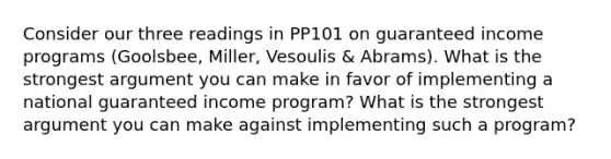 Consider our three readings in PP101 on guaranteed income programs (Goolsbee, Miller, Vesoulis & Abrams). What is the strongest argument you can make in favor of implementing a national guaranteed income program? What is the strongest argument you can make against implementing such a program?