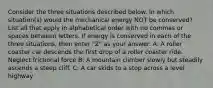 Consider the three situations described below. In which situation(s) would the mechanical energy NOT be conserved? List all that apply in alphabetical order with no commas or spaces between letters. If energy is conserved in each of the three situations, then enter "Z" as your answer. A: A roller coaster car descends the first drop of a roller coaster ride. Neglect frictional force B: A mountain climber slowly but steadily ascends a steep cliff. C: A car skids to a stop across a level highway