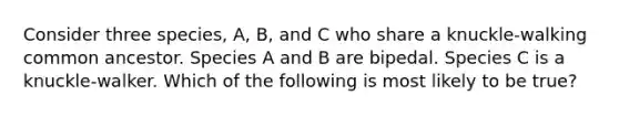 Consider three species, A, B, and C who share a knuckle-walking common ancestor. Species A and B are bipedal. Species C is a knuckle-walker. Which of the following is most likely to be true?