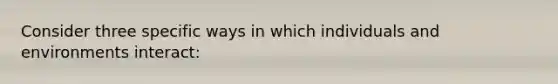 Consider three specific ways in which individuals and environments interact: