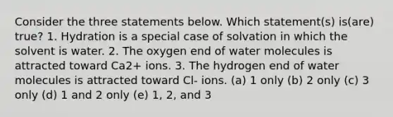 Consider the three statements below. Which statement(s) is(are) true? 1. Hydration is a special case of solvation in which the solvent is water. 2. The oxygen end of water molecules is attracted toward Ca2+ ions. 3. The hydrogen end of water molecules is attracted toward Cl- ions. (a) 1 only (b) 2 only (c) 3 only (d) 1 and 2 only (e) 1, 2, and 3