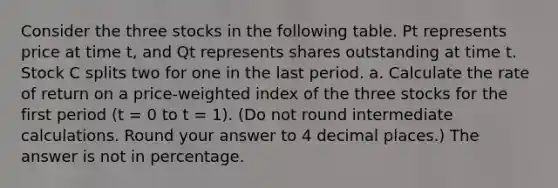 Consider the three stocks in the following table. Pt represents price at time t, and Qt represents shares outstanding at time t. Stock C splits two for one in the last period. a. Calculate the rate of return on a price-weighted index of the three stocks for the first period (t = 0 to t = 1). (Do not round intermediate calculations. Round your answer to 4 decimal places.) The answer is not in percentage.