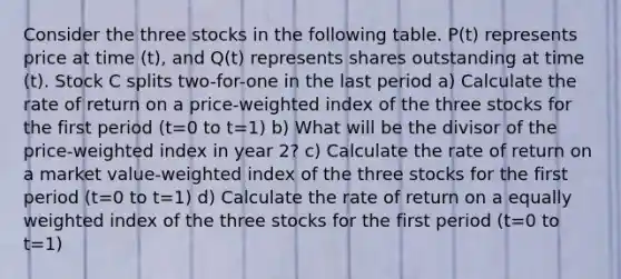 Consider the three stocks in the following table. P(t) represents price at time (t), and Q(t) represents shares outstanding at time (t). Stock C splits two-for-one in the last period a) Calculate the rate of return on a price-weighted index of the three stocks for the first period (t=0 to t=1) b) What will be the divisor of the price-weighted index in year 2? c) Calculate the rate of return on a market value-weighted index of the three stocks for the first period (t=0 to t=1) d) Calculate the rate of return on a equally weighted index of the three stocks for the first period (t=0 to t=1)