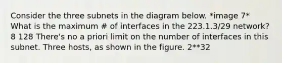 Consider the three subnets in the diagram below. *image 7* What is the maximum # of interfaces in the 223.1.3/29 network? 8 128 There's no a priori limit on the number of interfaces in this subnet. Three hosts, as shown in the figure. 2**32