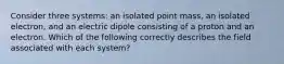 Consider three systems: an isolated point mass, an isolated electron, and an electric dipole consisting of a proton and an electron. Which of the following correctly describes the field associated with each system?