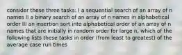 consider these three tasks: I a sequential search of an array of n names II a binary search of an array of n names in alphabetical order III an insertion sort into alphabetical order of an array of n names that are initially in random order for large n, which of the following lists these tasks in order (from least to greatest) of the average case run times