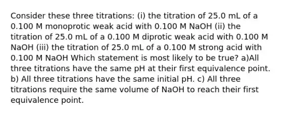 Consider these three titrations: (i) the titration of 25.0 mL of a 0.100 M monoprotic weak acid with 0.100 M NaOH (ii) the titration of 25.0 mL of a 0.100 M diprotic weak acid with 0.100 M NaOH (iii) the titration of 25.0 mL of a 0.100 M strong acid with 0.100 M NaOH Which statement is most likely to be true? a)All three titrations have the same pH at their first equivalence point. b) All three titrations have the same initial pH. c) All three titrations require the same volume of NaOH to reach their first equivalence point.