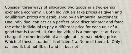 Consider three ways of allocating two goods in a two-person exchange economy. I. Both individuals take prices as given and equilibrium prices are established by an impartial auctioneer. II. One individual can act as a perfect price discriminator and force the other individual to pay a different price for each unit of a good that is traded. III. One individual is a monopolist and can charge the other individual a single, utility-maximizing price. Which of these situations is efficient? a. None of them. b. Only I. c. I and II, but not III. d. I and III, but not II