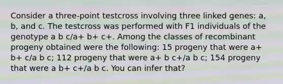 Consider a three-point testcross involving three linked genes: a, b, and c. The testcross was performed with F1 individuals of the genotype a b c/a+ b+ c+. Among the classes of recombinant progeny obtained were the following: 15 progeny that were a+ b+ c/a b c; 112 progeny that were a+ b c+/a b c; 154 progeny that were a b+ c+/a b c. You can infer that?