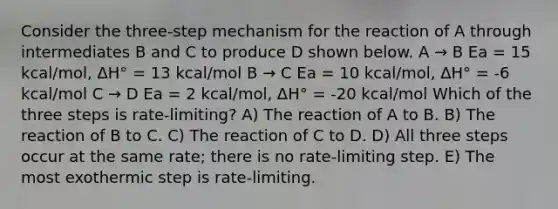 Consider the three-step mechanism for the reaction of A through intermediates B and C to produce D shown below. A → B Ea = 15 kcal/mol, ΔH° = 13 kcal/mol B → C Ea = 10 kcal/mol, ΔH° = -6 kcal/mol C → D Ea = 2 kcal/mol, ΔH° = -20 kcal/mol Which of the three steps is rate-limiting? A) The reaction of A to B. B) The reaction of B to C. C) The reaction of C to D. D) All three steps occur at the same rate; there is no rate-limiting step. E) The most exothermic step is rate-limiting.