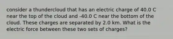 consider a thundercloud that has an electric charge of 40.0 C near the top of the cloud and -40.0 C near the bottom of the cloud. These charges are separated by 2.0 km. What is the electric force between these two sets of charges?