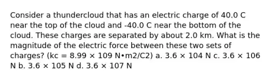 Consider a thundercloud that has an electric charge of 40.0 C near the top of the cloud and -40.0 C near the bottom of the cloud. These charges are separated by about 2.0 km. What is the magnitude of the electric force between these two sets of charges? (kc = 8.99 × 109 N•m2/C2) a. 3.6 × 104 N c. 3.6 × 106 N b. 3.6 × 105 N d. 3.6 × 107 N