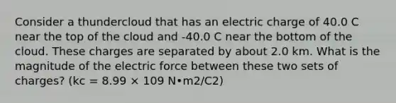 Consider a thundercloud that has an electric charge of 40.0 C near the top of the cloud and -40.0 C near the bottom of the cloud. These charges are separated by about 2.0 km. What is the magnitude of the electric force between these two sets of charges? (kc = 8.99 × 109 N•m2/C2)