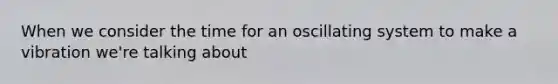 When we consider the time for an oscillating system to make a vibration we're talking about