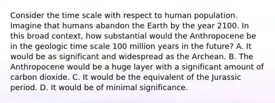 Consider the time scale with respect to human population. Imagine that humans abandon the Earth by the year 2100. In this broad context, how substantial would the Anthropocene be in the geologic time scale 100 million years in the future? A. It would be as significant and widespread as the Archean. B. The Anthropocene would be a huge layer with a significant amount of carbon dioxide. C. It would be the equivalent of the Jurassic period. D. It would be of minimal significance.