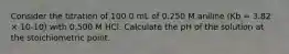 Consider the titration of 100.0 mL of 0.250 M aniline (Kb = 3.82 × 10-10) with 0.500 M HCl. Calculate the pH of the solution at the stoichiometric point.