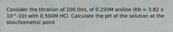 Consider the titration of 100.0mL of 0.250M aniline (Kb = 3.82 x 10^-10) with 0.500M HCl. Calculate the pH of the solution at the stoichiometric point