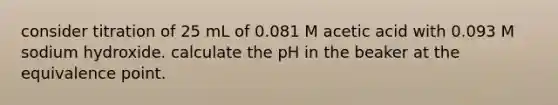 consider titration of 25 mL of 0.081 M acetic acid with 0.093 M sodium hydroxide. calculate the pH in the beaker at the equivalence point.