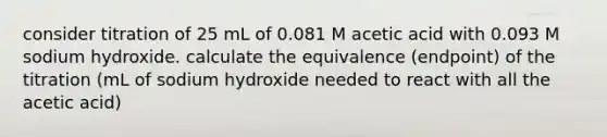 consider titration of 25 mL of 0.081 M acetic acid with 0.093 M sodium hydroxide. calculate the equivalence (endpoint) of the titration (mL of sodium hydroxide needed to react with all the acetic acid)