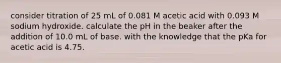 consider titration of 25 mL of 0.081 M acetic acid with 0.093 M sodium hydroxide. calculate the pH in the beaker after the addition of 10.0 mL of base. with the knowledge that the pKa for acetic acid is 4.75.