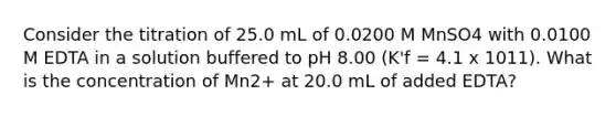 Consider the titration of 25.0 mL of 0.0200 M MnSO4 with 0.0100 M EDTA in a solution buffered to pH 8.00 (K'f = 4.1 x 1011). What is the concentration of Mn2+ at 20.0 mL of added EDTA?