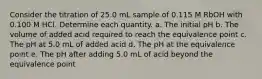 Consider the titration of 25.0 mL sample of 0.115 M RbOH with 0.100 M HCl. Determine each quantity. a. The initial pH b. The volume of added acid required to reach the equivalence point c. The pH at 5.0 mL of added acid d. The pH at the equivalence point e. The pH after adding 5.0 mL of acid beyond the equivalence point