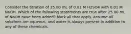 Consider the titration of 25.00 mL of 0.01 M H2SO4 with 0.01 M NaOH. Which of the following statements are true after 25.00 mL of NaOH have been added? Mark all that apply. Assume all solutions are aqueous, and water is always present in addition to any of these chemicals.